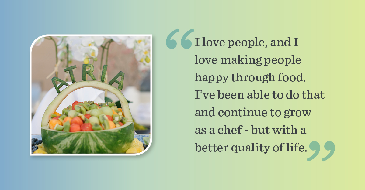 Fruit display with a cut-out watermelon and ATRIA carved out. Quote on the graphic says "I love people, and I love making people happy through food. I've been able to do that and continue to grow as a chef - but with a better quality of life."