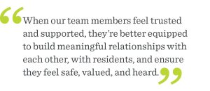 When our team members feel trusted and empowered, they're able to provide the highest quality support to our residents. It's essential to creating a vibrant and thriving community for our residents to call home.